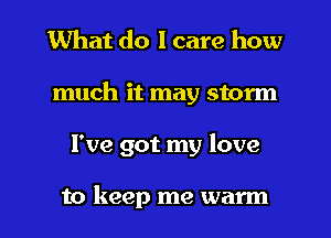 What do I care how
much it may storm

I've got my love

to keep me warm I