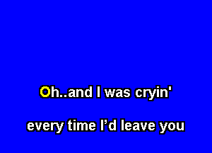 Oh..and l was cryin'

every time I'd leave you