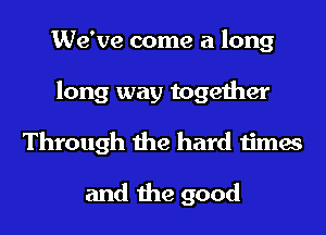 We've come a long
long way together
Through the hard times

and the good