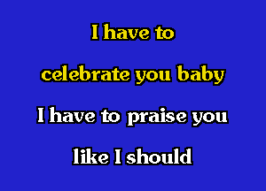 I have to

celebrate you baby

I have to praise you

like I should