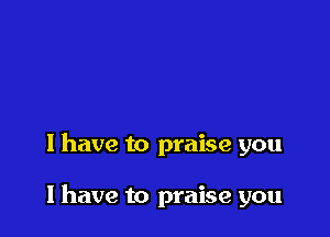 I have to praise you

I have to praise you