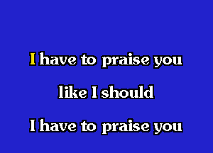 l have to praise you

like I should

I have to praise you