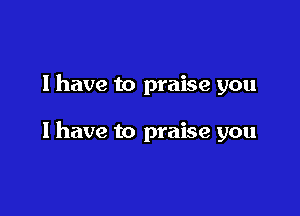 I have to praise you

I have to praise you