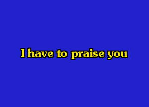 l have to praise you