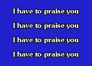 I have to praise you
I have to praise you
I have to praise you

I have to praise you