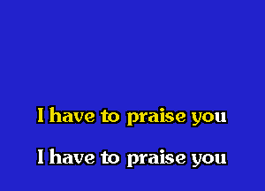 I have to praise you

I have to praise you