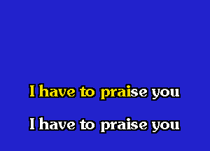 I have to praise you

I have to praise you