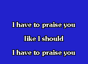 l have to praise you

like I should

I have to praise you