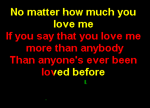 No matter how much you
love me
If you say that you love me
more than anybody
Than anyone's ever been

loved before
1