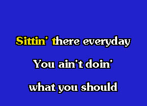 Sittin' there everyday

You ain't doin'

what you should