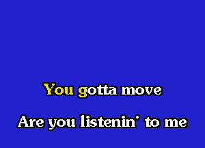 You gotta move

Are you listenin' to me