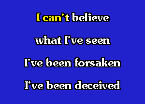 I can't believe

what I've seen

I've been forsaken

I've been deceived