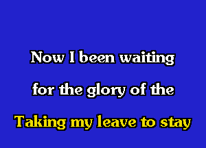 Now I been waiting

for the glory of the

Taking my leave to stay