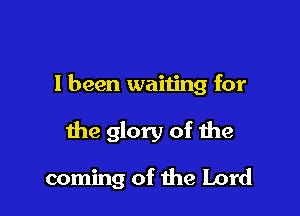 I been waiting for

the glory of the

coming of the Lord