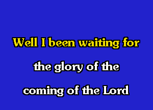 Well I been waiting for

the glory of the

coming of the Lord