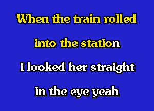 When the train rolled
into the station
I looked her straight

in the eye yeah
