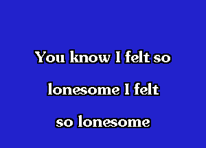 You know I felt so

lonesome I felt

so lonesome