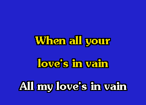 When all your

love's in vain

All my love's in vain