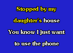 Stopped by my
daughter's house

You know ljust want

to use the phone I