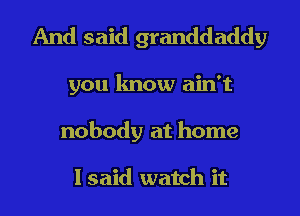 And said granddaddy
you know ain't
nobody at home

I said watch it