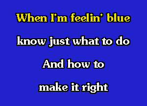 When I'm feelin' blue
know just what to do
And how to

make it right