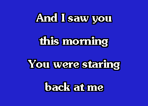And lsaw you

this morning

You were staring

back at me