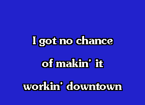 I got no chance

of makin' it

workin' downtown