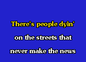 There's people dyin'
on the streets that

never make the news