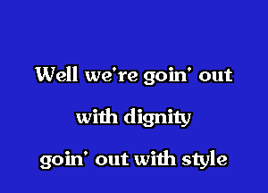 Well we're goin' out

with dignity

goin' out wiih style