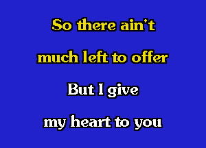 So there ain't
much left to offer

But I give

my heart to you