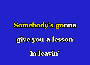 Somebody's gonna

give you a lesson

in leavin'