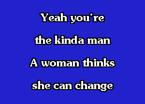 Yeah you're
the kinda man

A woman thinks

she can change