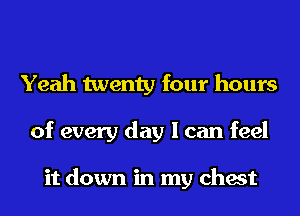 Yeah twenty four hours
of every day I can feel

it down in my chest