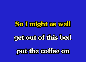 So lmight as well

get out of this bed

put the coffee on