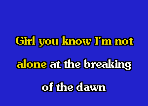 Girl you know I'm not

alone at the breaking

of the dawn