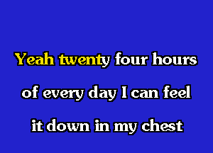 Yeah twenty four hours
of every day I can feel

it down in my chest