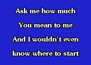 Ask me how much
You mean to me
And I wouldn't even

know where to start