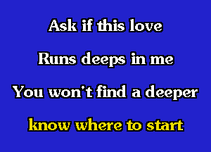 Ask if this love
Runs deeps in me
You won't find a deeper

know where to start