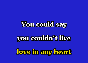 You could say

you couldn't live

love in any heart