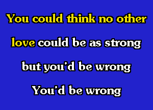 You could think no other
love could be as strong
but you'd be wrong

You'd be wrong