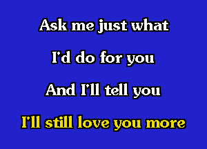 Ask me just what

I'd do for you
And I'll tell you

I'll still love you more