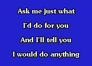 Ask me just what

I'd do for you

And I'll tell you

I would do anyihing