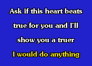 Ask if this heart beats
true for you and I'll

show you a truer

I would do anything