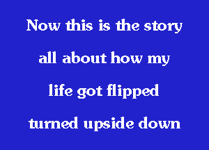 Now this is the story
all about how my
life got flipped

turned upside down