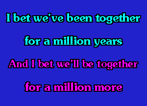 I bet we've been together

for a million years