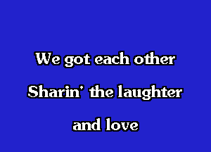 We got each oiher

Sharin' the laughter

and love