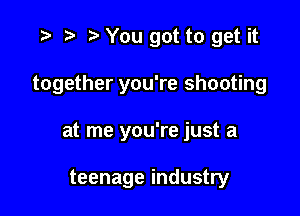 r) You got to get it

together you're shooting

at me you're just a

teenage industry