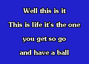 Well this is it

This is life it's the one

you get so go

and have a ball