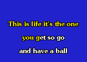 This is life it's the one

you get so go

and have a ball