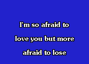 I'm so afraid to

love you but more

afraid to lose